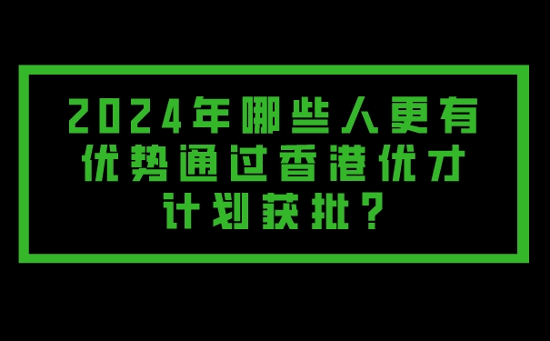 2024年哪些人更有优势通过香港优才计划获批_.jpg