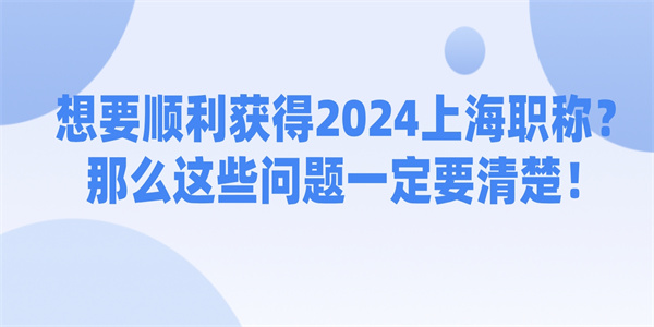 想要顺利获得2024上海职称那么这些问题一定要清楚.jpg