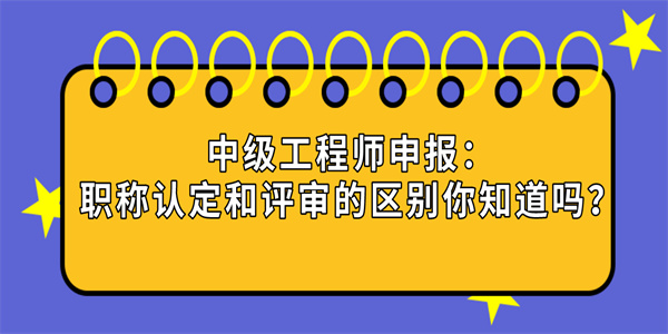 中级工程师申报职称认定和评审的区别你知道吗.jpg