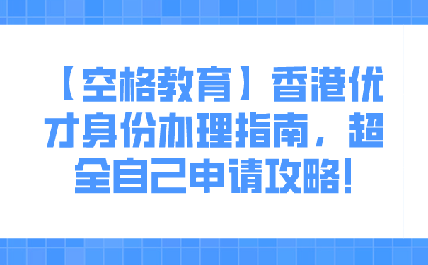 【空格教育】香港优才身份办理指南，超全自己申请攻略!.png