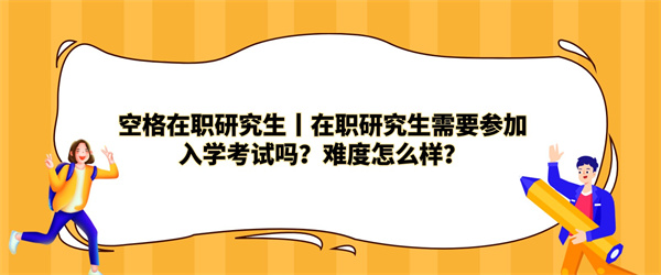 空格在职研究生丨在职研究生需要参加入学考试吗？难度怎么样？.jpg