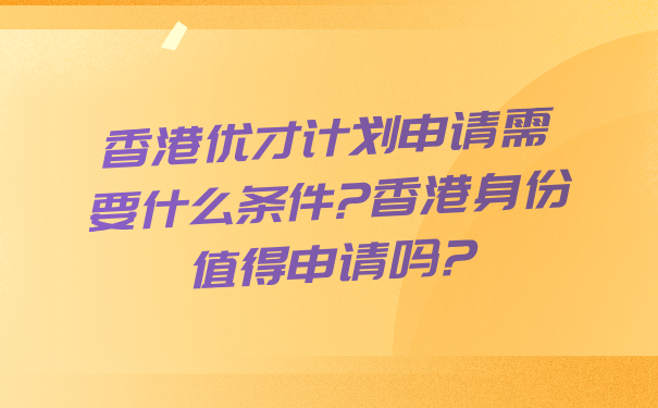 香港优才计划申请需要什么条件_香港身份值得申请吗_.png