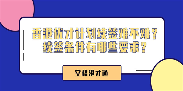 香港优才计划续签难不难？续签条件有哪些要求？.jpg