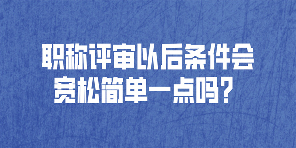 职称评审以后条件会宽松简单一点吗.jpg