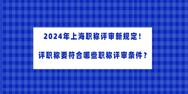 2024年上海职称评审新规定评职称要符合哪些职称评审条件.jpg