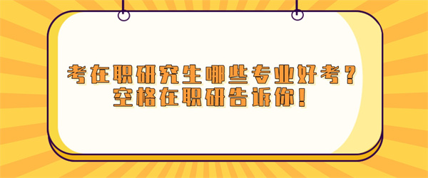 考在职研究生哪些专业好考？空格在职研告诉你！.jpg